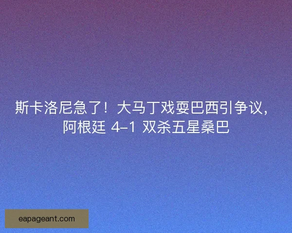 斯卡洛尼急了！大马丁戏耍巴西引争议，阿根廷 4-1 双杀五星桑巴