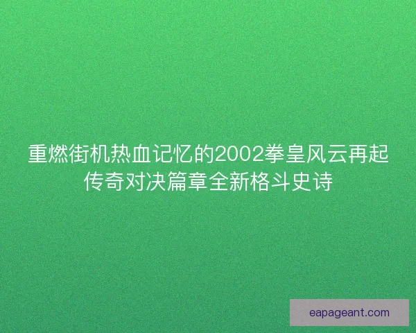 重燃街机热血记忆的2002拳皇风云再起传奇对决篇章全新格斗史诗