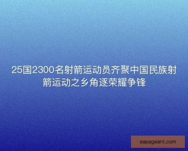 25国2300名射箭运动员齐聚中国民族射箭运动之乡角逐荣耀争锋
