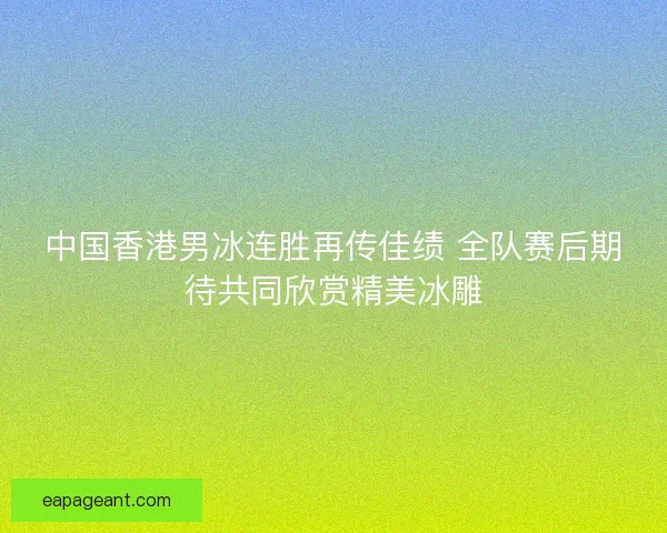 中国香港男冰连胜再传佳绩 全队赛后期待共同欣赏精美冰雕
