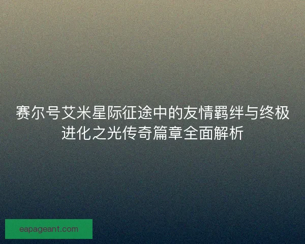 赛尔号艾米星际征途中的友情羁绊与终极进化之光传奇篇章全面解析