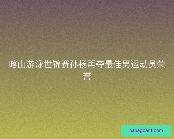 喀山游泳世锦赛孙杨再夺最佳男运动员荣誉 喀山游泳世锦赛孙杨再夺最佳男运动员荣誉