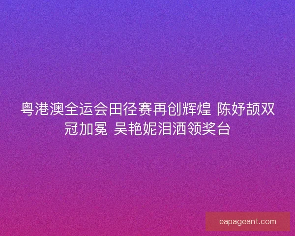 粤港澳全运会田径赛再创辉煌 陈妤颉双冠加冕 吴艳妮泪洒领奖台
