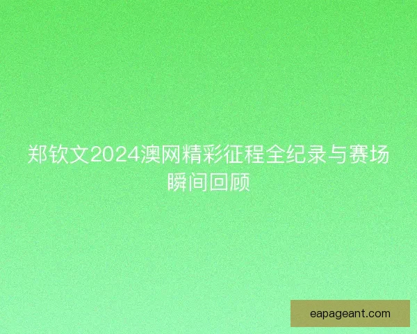 郑钦文2024澳网精彩征程全纪录与赛场瞬间回顾