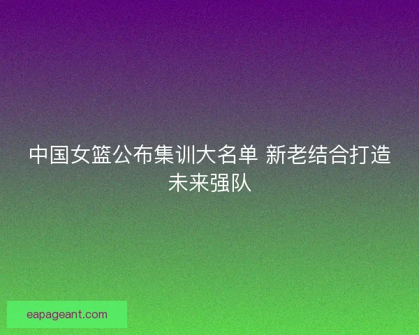 中国女篮公布集训大名单 新老结合打造未来强队