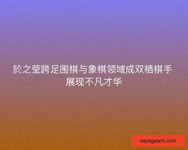 於之莹跨足围棋与象棋领域成双栖棋手 展现不凡才华