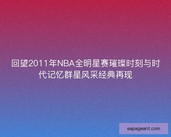 回望2011年NBA全明星赛璀璨时刻与时代记忆群星风采经典再现 回望2011年NBA全明星赛璀璨时刻与时代记忆群星风采经典再现