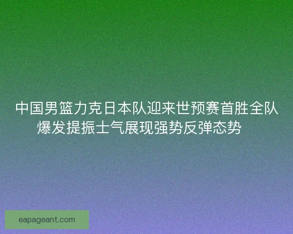 中国男篮力克日本队迎来世预赛首胜全队爆发提振士气展现强势反弹态势🏀